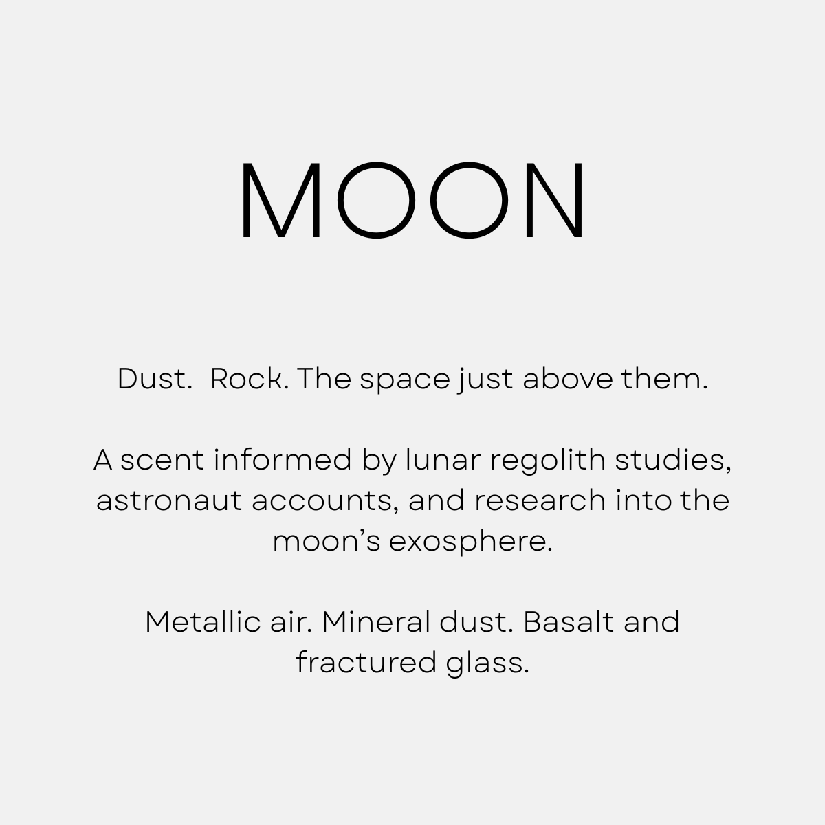 Moon by Shannon Milar — Moondream series. Fragrance molecules for diffusion and installation, 2025. Dust. Rock. The space just above them. A scent informed by lunar regolith studies, astronaut accounts, and research into the moon’s exosphere. Metallic air. Mineral dust. Basalt and fractured glass.