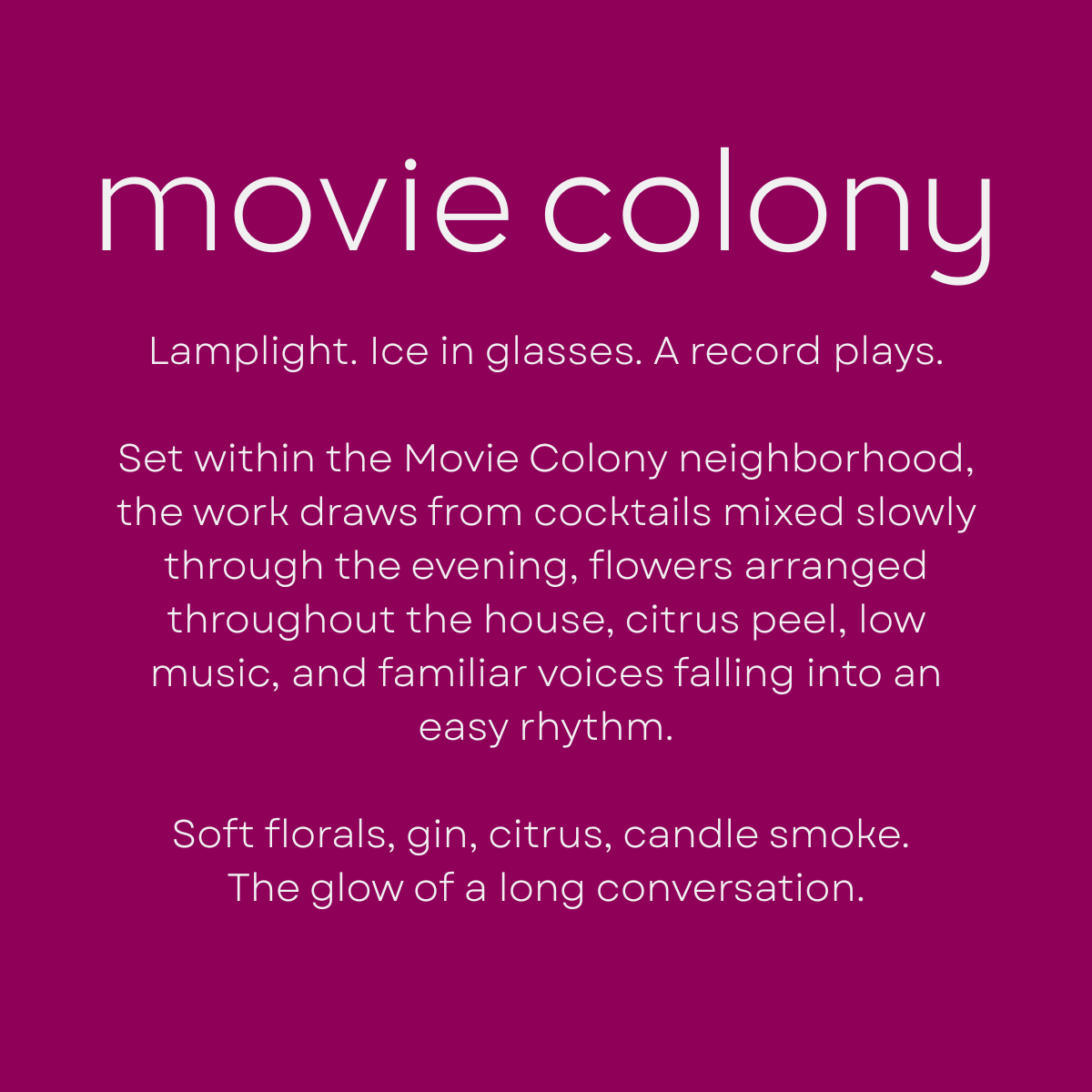 Movie Colony by Shannon Milar — Palm Springs Scenes series. Fragrance molecules, 2026. Lamplight. Ice in glasses. A record plays. Set within the Movie Colony neighborhood, the work draws from cocktails mixed slowly through the evening, flowers arranged throughout the house, citrus peel, low music, and familiar voices falling into an easy rhythm. Soft florals, gin, citrus, candle smoke. The glow of a long conversation.