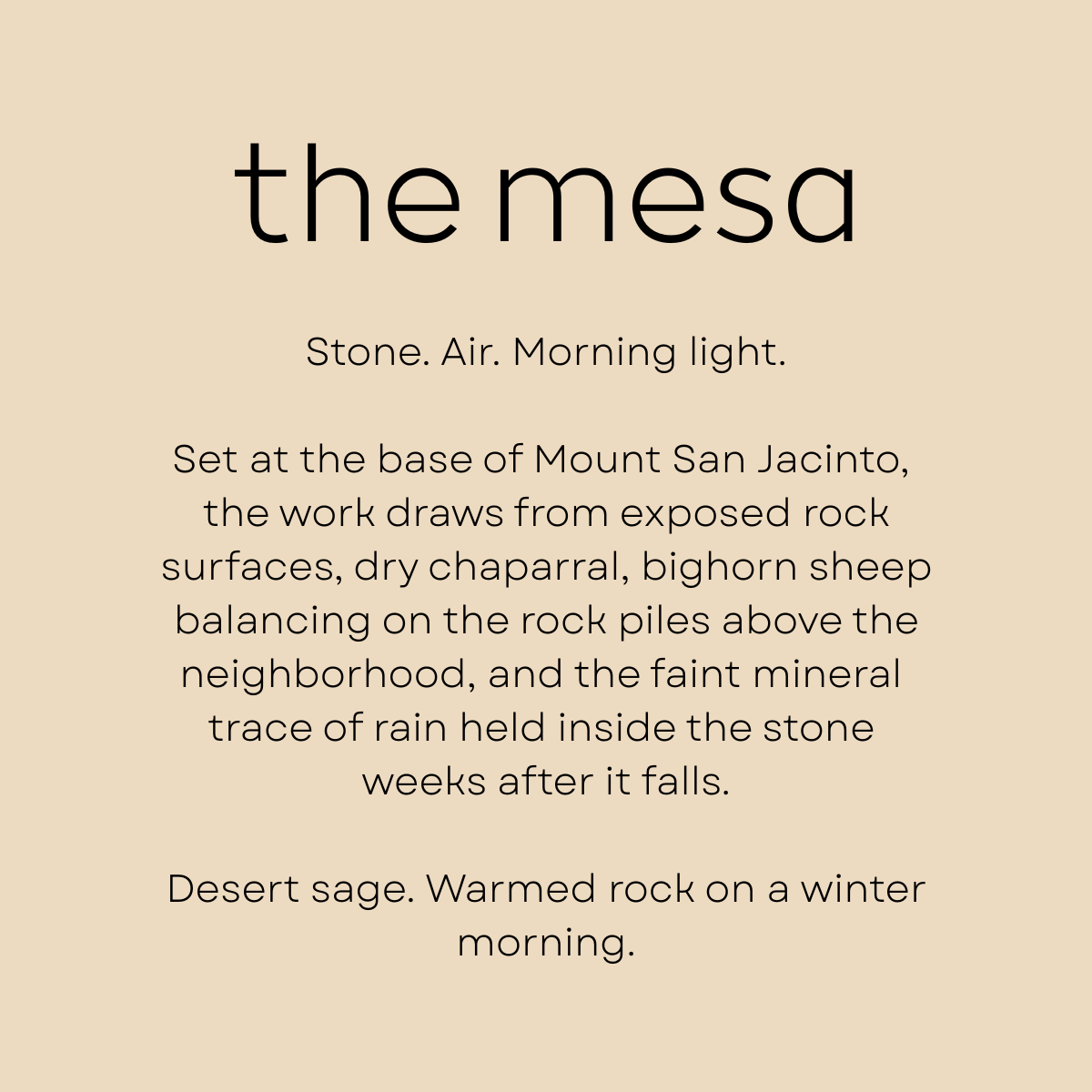 The Mesa by Shannon Milar — Palm Springs Scenes series. Fragrance molecules, 2026. Stone. Air. Morning light. Set at the base of Mount San Jacinto, the work draws from exposed rock surfaces, dry chaparral, bighorn sheep balancing on the rock piles above the neighborhood, and the faint mineral trace of rain held inside the stone weeks after it falls. Desert sage. Warmed rock on a winter morning.